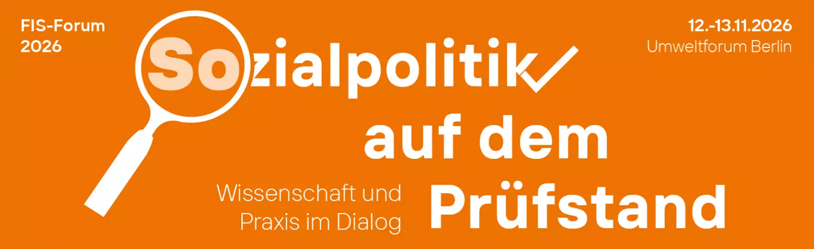 Orangefarbener Banner: "Sozialpolitik auf dem Prüfstand - Wissenschaft und Praxis im Dialog, FIS-Forum 2026, 12.-13.11.2026, Umweltforum Berlin" Orangefarbener Banner: "Sozialpolitik auf dem Prüfstand - Wissenschaft und Praxis im Dialog, FIS-Forum 2026, 12.-13.11.2026, Umweltforum Berlin"